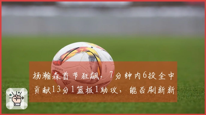 杨瀚森首节狂飙，7分钟内6投全中贡献13分1篮板1助攻，能否刷新新高？