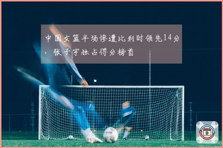 中国女篮半场惨遭比利时领先14分，张子宇独占得分榜首