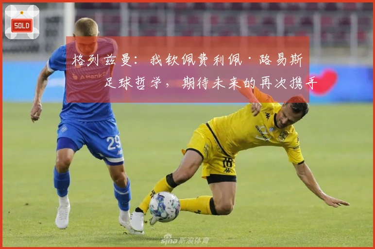 格列兹曼：我钦佩费利佩·路易斯的足球哲学，期待未来的再次携手