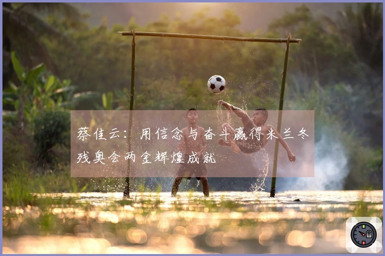 蔡佳云：用信念与奋斗赢得米兰冬残奥会两金辉煌成就