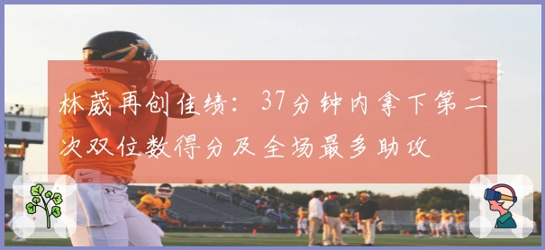 林葳再创佳绩：37分钟内拿下第二次双位数得分及全场最多助攻