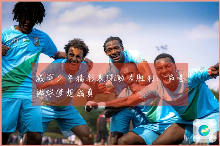 威海少年精彩表现助力胜利，临港棒球梦想成真