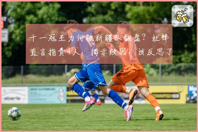 十一冠王为何被新疆队翻盘？杜锋直言指责4人，揭示败因，该反思了