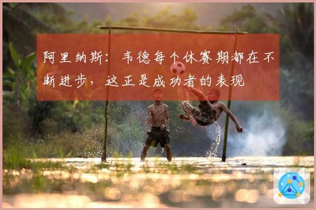 阿里纳斯：韦德每个休赛期都在不断进步，这正是成功者的表现