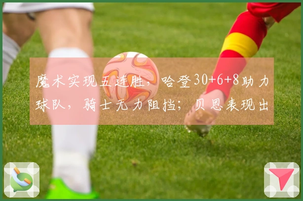 魔术实现五连胜，哈登30+6+8助力球队，骑士无力阻挡；贝恩表现出色拿下35+6+6，米切尔贡献25分。