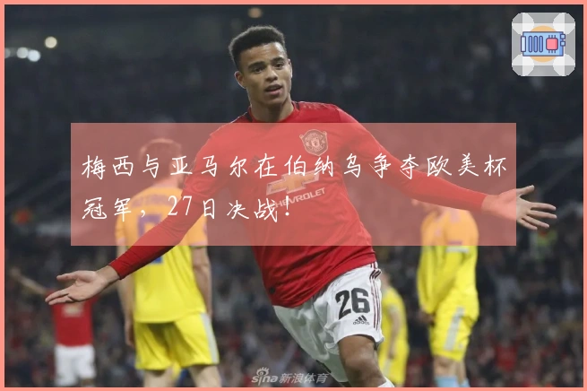 梅西与亚马尔在伯纳乌争夺欧美杯冠军，27日决战！