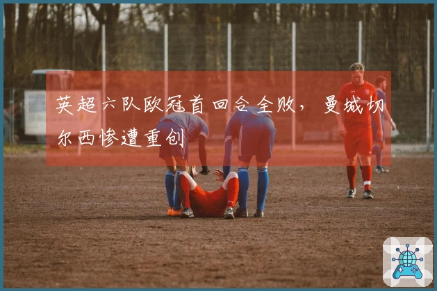 英超六队欧冠首回合全败，曼城切尔西惨遭重创