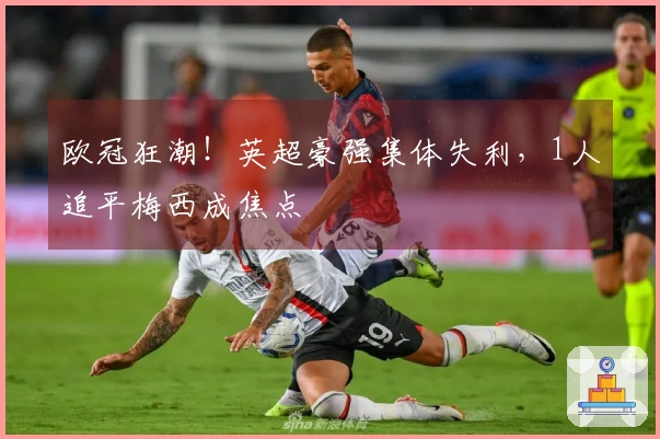 欧冠狂潮！英超豪强集体失利，1人追平梅西成焦点