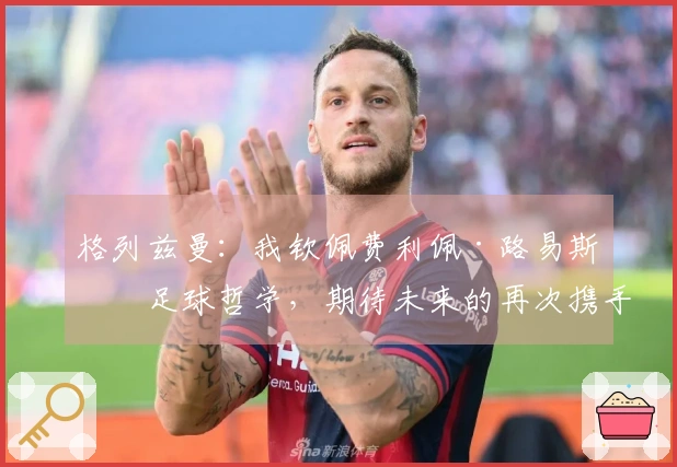 格列兹曼：我钦佩费利佩·路易斯的足球哲学，期待未来的再次携手