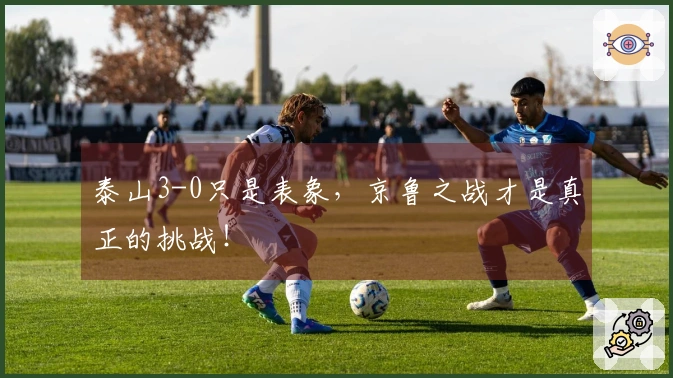 泰山3-0只是表象，京鲁之战才是真正的挑战！