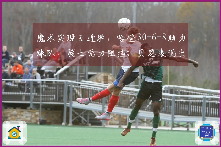 魔术实现五连胜，哈登30+6+8助力球队，骑士无力阻挡；贝恩表现出色拿下35+6+6，米切尔贡献25分。