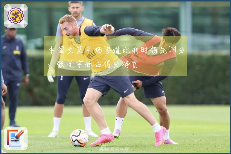 中国女篮半场惨遭比利时领先14分，张子宇独占得分榜首