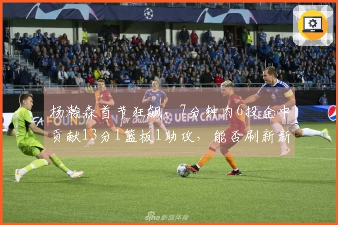 杨瀚森首节狂飙，7分钟内6投全中贡献13分1篮板1助攻，能否刷新新高？
