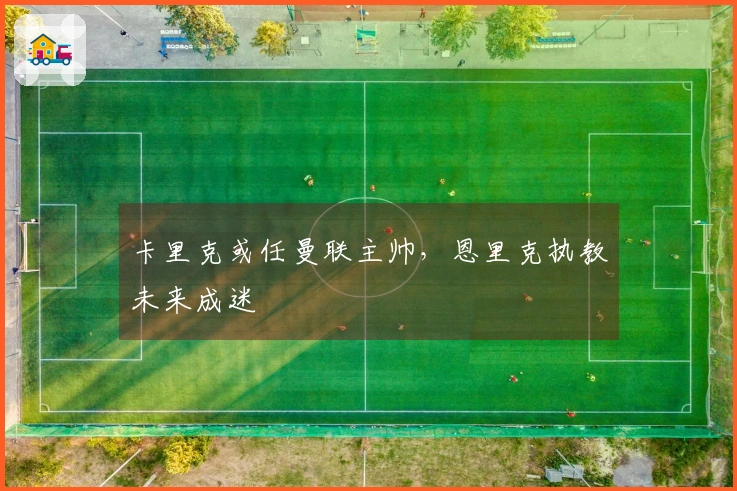 卡里克或任曼联主帅，恩里克执教未来成迷